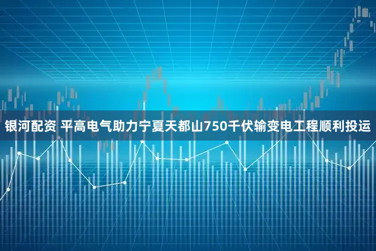 银河配资 平高电气助力宁夏天都山750千伏输变电工程顺利投运
