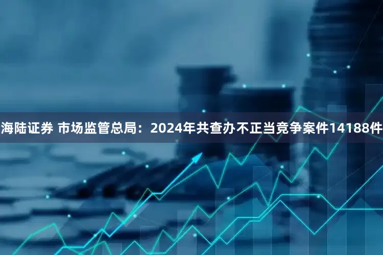海陆证券 市场监管总局：2024年共查办不正当竞争案件14188件