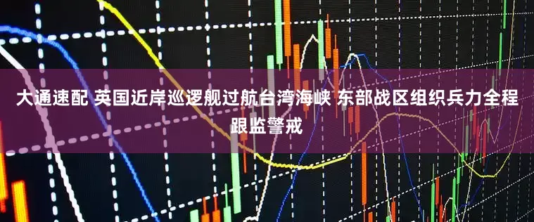 大通速配 英国近岸巡逻舰过航台湾海峡 东部战区组织兵力全程跟监警戒