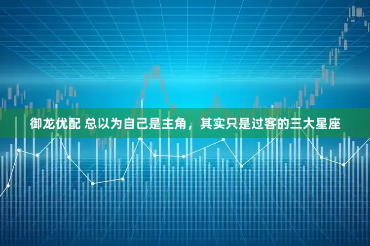 御龙优配 总以为自己是主角，其实只是过客的三大星座