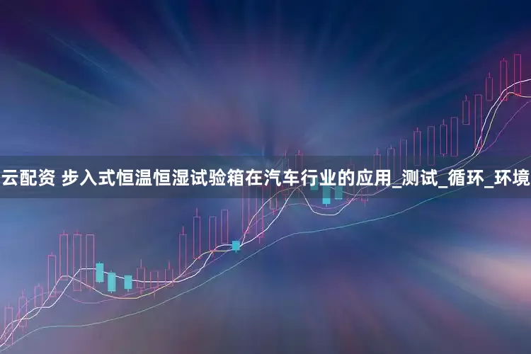 云配资 步入式恒温恒湿试验箱在汽车行业的应用_测试_循环_环境