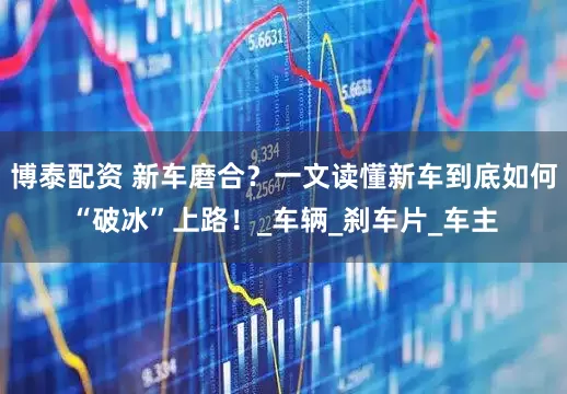博泰配资 新车磨合？一文读懂新车到底如何“破冰”上路！_车辆_刹车片_车主