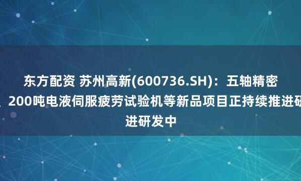 东方配资 苏州高新(600736.SH)：五轴精密转台、200吨电液伺服疲劳试验机等新品项目正持续推进研发中