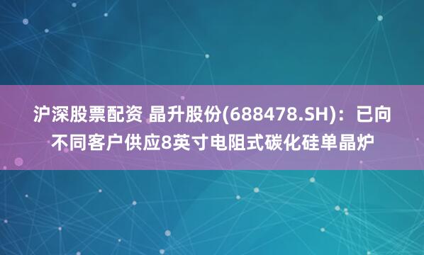 沪深股票配资 晶升股份(688478.SH)：已向不同客户供应8英寸电阻式碳化硅单晶炉