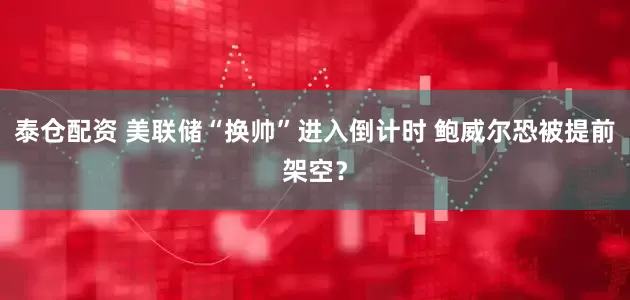 泰仓配资 美联储“换帅”进入倒计时 鲍威尔恐被提前架空？