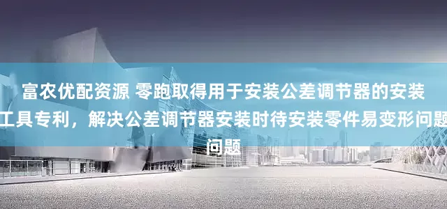 富农优配资源 零跑取得用于安装公差调节器的安装工具专利，解决公差调节器安装时待安装零件易变形问题