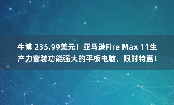 牛博 235.99美元！亚马逊Fire Max 11生产力套装功能强大的平板电脑，限时特惠！