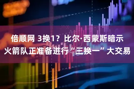 倍顺网 3换1？比尔·西蒙斯暗示火箭队正准备进行“三换一”大交易