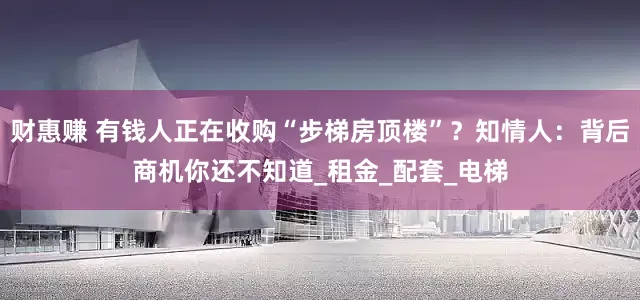 财惠赚 有钱人正在收购“步梯房顶楼”？知情人：背后商机你还不知道_租金_配套_电梯