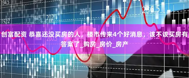 创富配资 恭喜还没买房的人，楼市传来4个好消息，该不该买房有答案了_购房_房价_房产