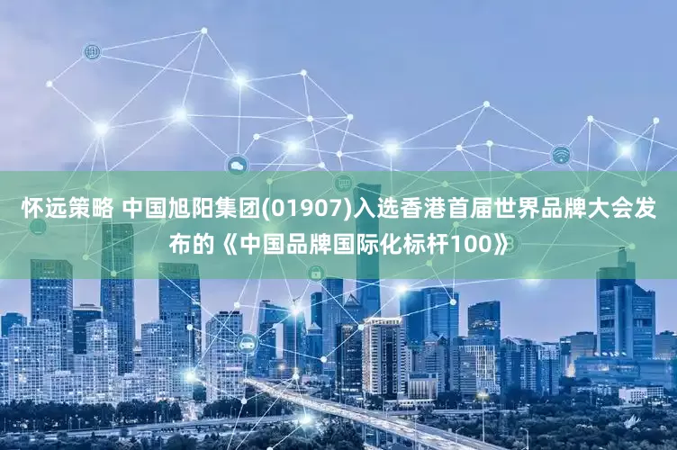 怀远策略 中国旭阳集团(01907)入选香港首届世界品牌大会发布的《中国品牌国际化标杆100》