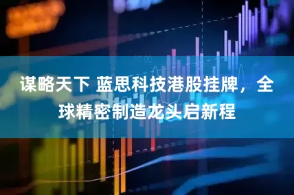 谋略天下 蓝思科技港股挂牌，全球精密制造龙头启新程