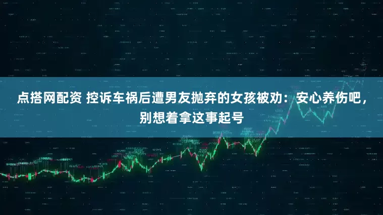 点搭网配资 控诉车祸后遭男友抛弃的女孩被劝：安心养伤吧，别想着拿这事起号