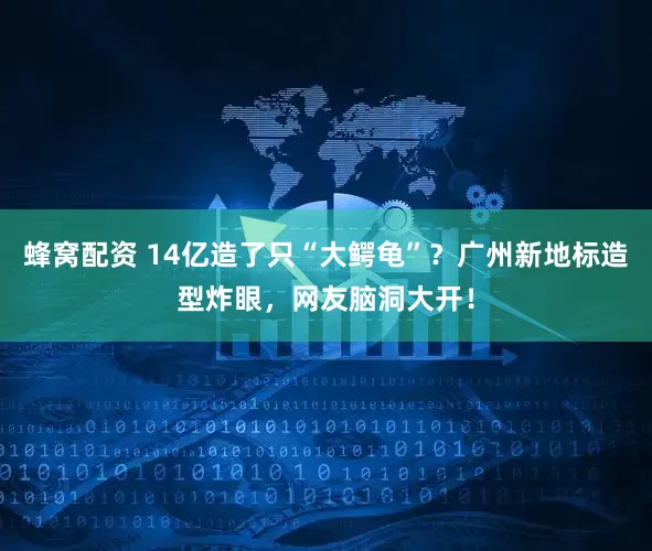 蜂窝配资 14亿造了只“大鳄龟”？广州新地标造型炸眼，网友脑洞大开！
