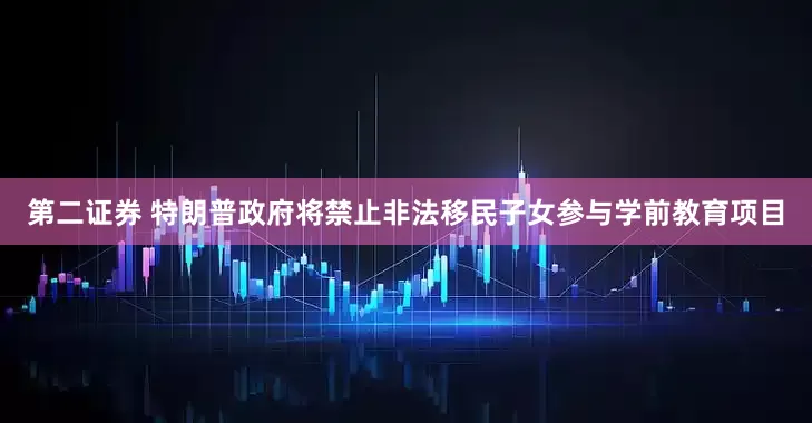 第二证券 特朗普政府将禁止非法移民子女参与学前教育项目