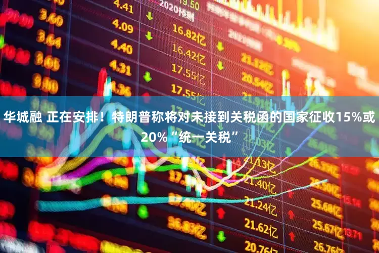 华城融 正在安排！特朗普称将对未接到关税函的国家征收15%或20%“统一关税”