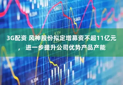 3G配资 风神股份拟定增募资不超11亿元， 进一步提升公司优势产品产能