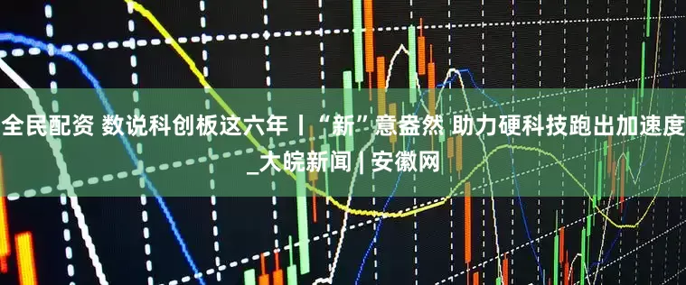 全民配资 数说科创板这六年丨“新”意盎然 助力硬科技跑出加速度_大皖新闻 | 安徽网