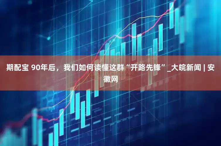 期配宝 90年后，我们如何读懂这群“开路先锋”_大皖新闻 | 安徽网