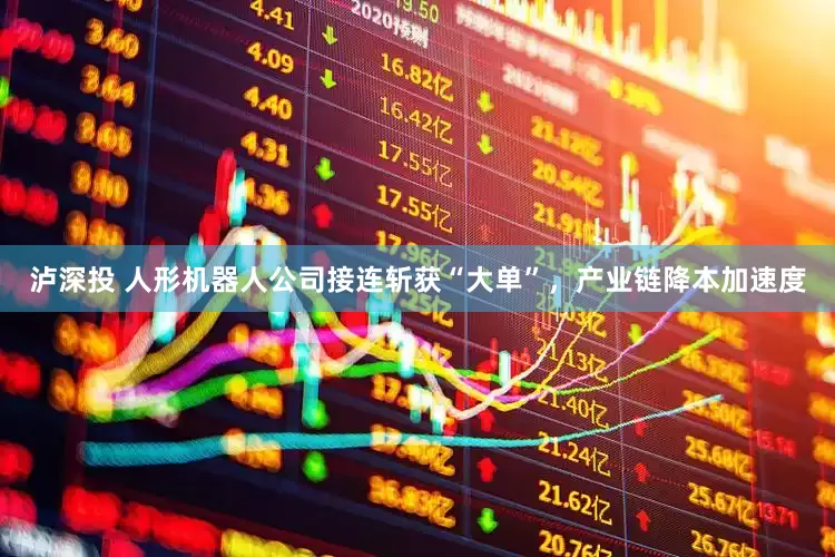 泸深投 人形机器人公司接连斩获“大单”，产业链降本加速度