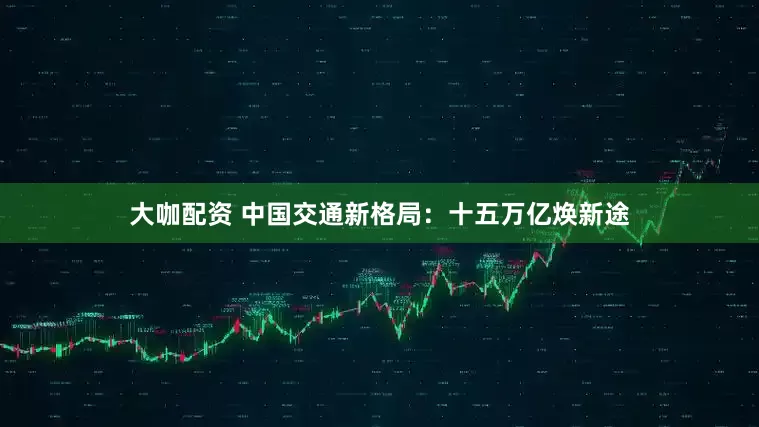 大咖配资 中国交通新格局：十五万亿焕新途