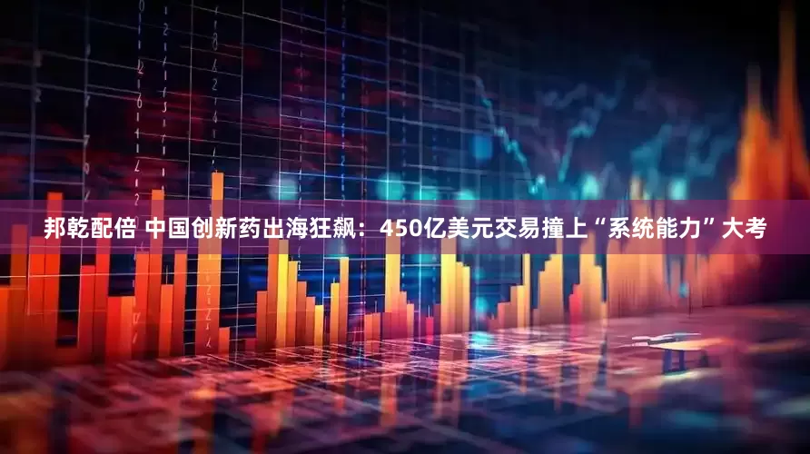 邦乾配倍 中国创新药出海狂飙：450亿美元交易撞上“系统能力”大考