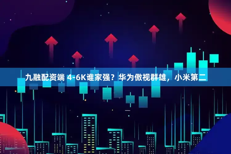 九融配资端 4-6K谁家强？华为傲视群雄，小米第二