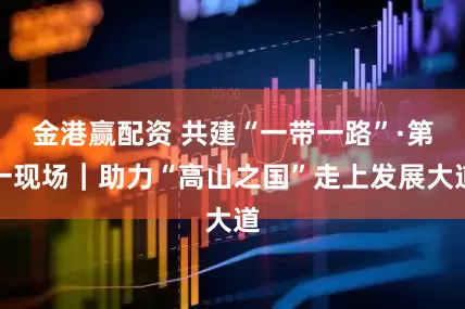 金港赢配资 共建“一带一路”·第一现场｜助力“高山之国”走上发展大道