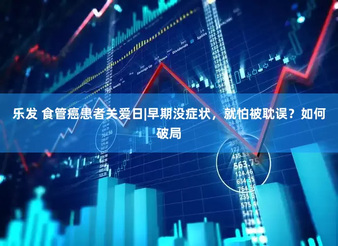 乐发 食管癌患者关爱日|早期没症状，就怕被耽误？如何破局
