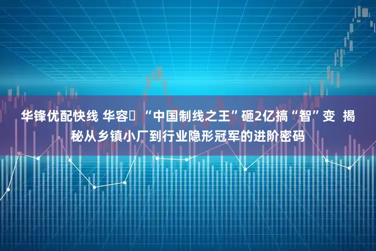 华锋优配快线 华容​“中国制线之王”砸2亿搞“智”变  揭秘从乡镇小厂到行业隐形冠军的进阶密码