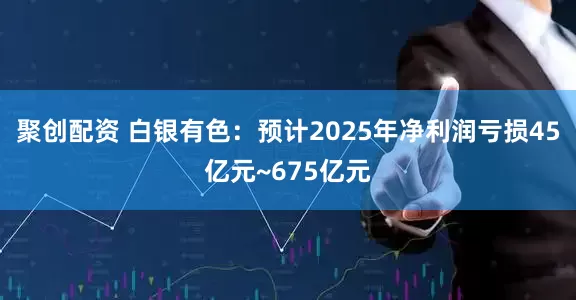 聚创配资 白银有色：预计2025年净利润亏损45亿元~675亿元