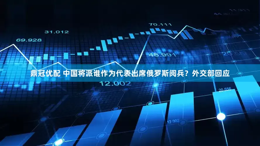 鼎冠优配 中国将派谁作为代表出席俄罗斯阅兵？外交部回应