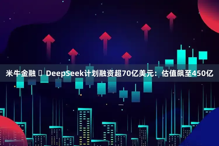 米牛金融 ​DeepSeek计划融资超70亿美元：估值飙至450亿