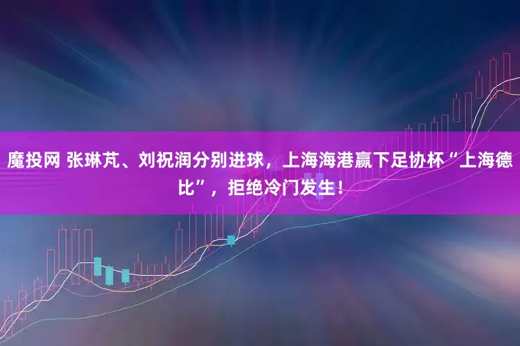 魔投网 张琳芃、刘祝润分别进球,上海海港赢下足协杯“上海德比”,拒绝冷门发生!